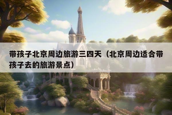 帶孩子北京周邊旅游三四天(北京周邊適合帶孩子去的旅游景點) 帶孩子北京周邊旅游三四天(北京周邊適合帶孩子去的旅游景點)